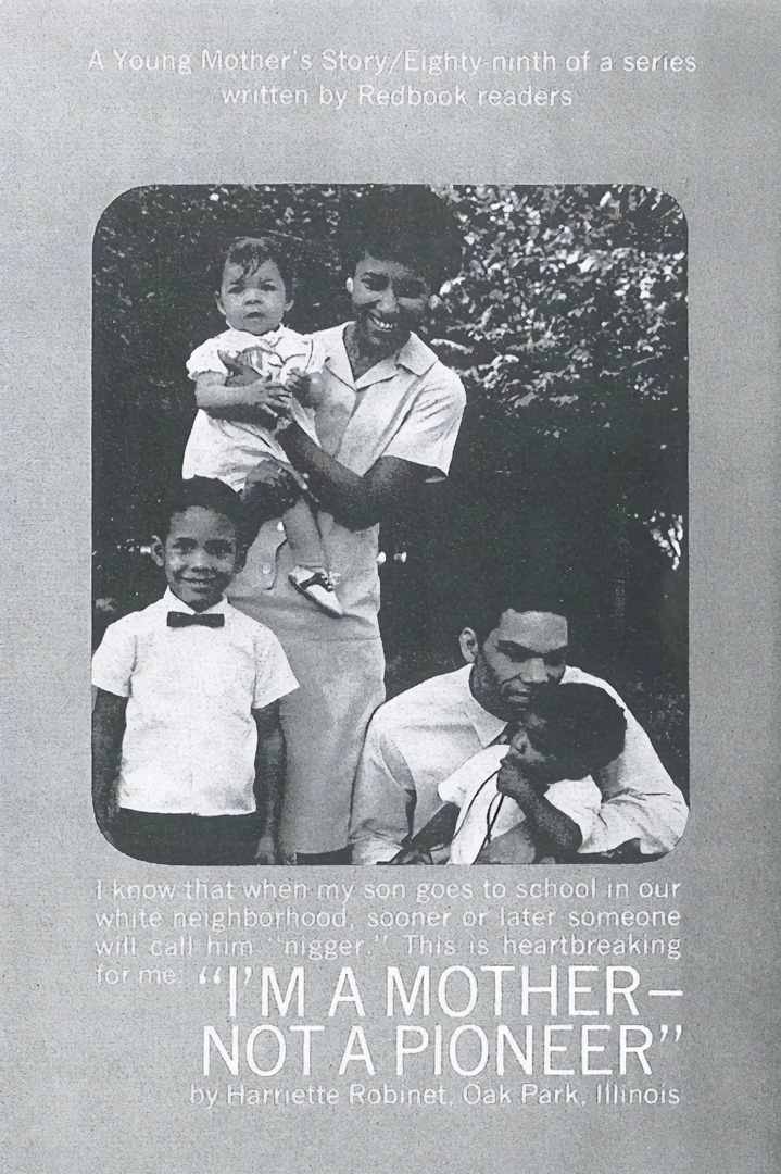 Harriette and Mac Robinet were initially unsuccessful in their efforts to buy a home in Oak Park, hampered by the local real estate industry that refused to show minorities homes unless the current owner agreed to that ahead of time. Finally in 1965, a straw buyer purchased a home on their behalf, immediately selling it to the Robinets. A writer, Harriette described what it was like for a Black family to move into a White neighborhood in this February 1968 Redbook magazine article.